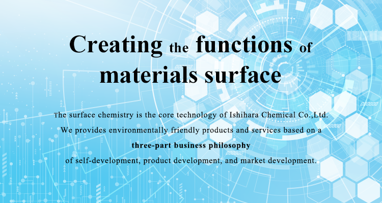 Creating material surface functionality. The surface chemistry is the core technology. Ishihara Chemical provides environmentally friendly products and services based on a three-part business philosophy of self-development, product development, and market development. 